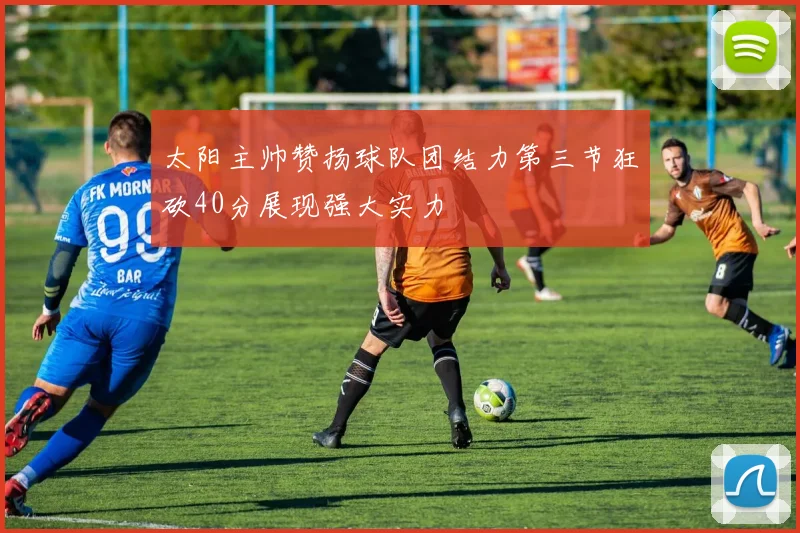 太阳主帅赞扬球队团结力第三节狂砍40分展现强大实力