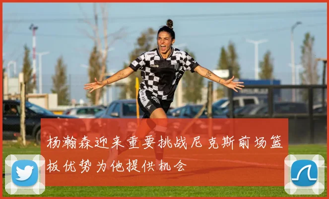 杨瀚森迎来重要挑战尼克斯前场篮板优势为他提供机会