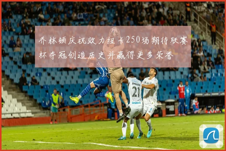 乔林顿庆祝效力纽卡250场期待联赛杯夺冠创造历史并赢得更多荣誉
