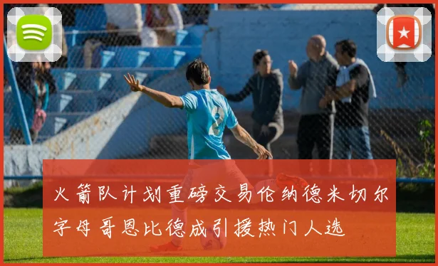 火箭队计划重磅交易伦纳德米切尔字母哥恩比德成引援热门人选