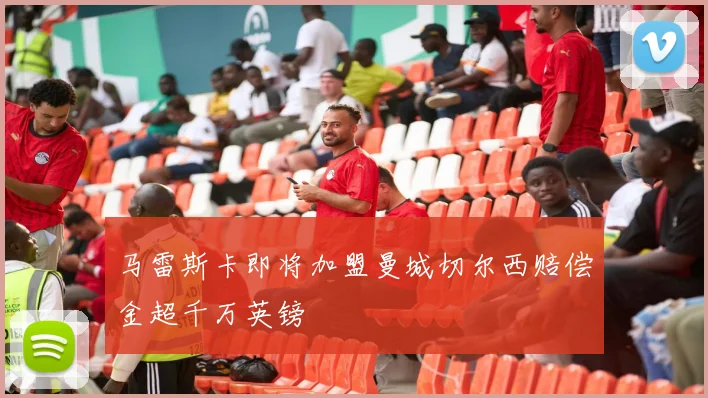 马雷斯卡即将加盟曼城切尔西赔偿金超千万英镑