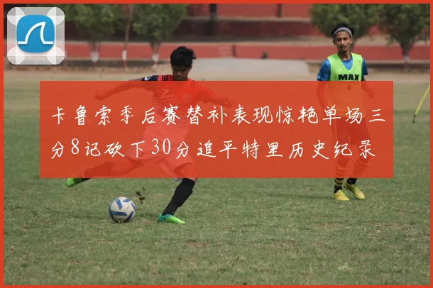 卡鲁索季后赛替补表现惊艳单场三分8记砍下30分追平特里历史纪录