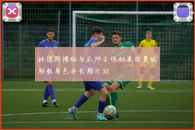 林德斯揭秘与瓜帅合作初衷称曼城助教角色非长期计划