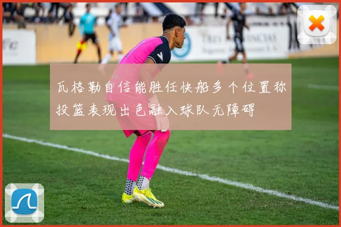 瓦格勒自信能胜任快船多个位置称投篮表现出色融入球队无障碍