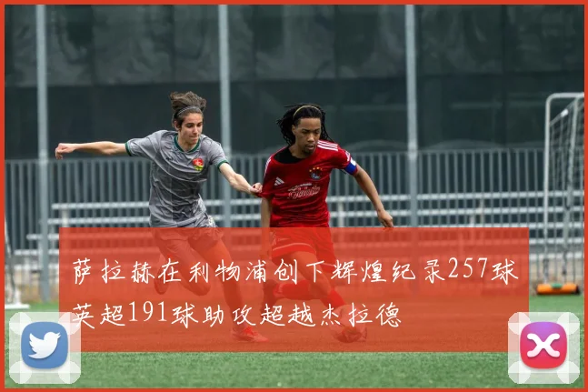 萨拉赫在利物浦创下辉煌纪录257球英超191球助攻超越杰拉德