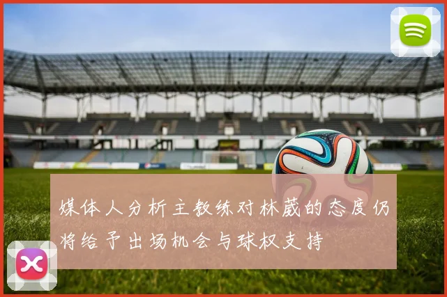 媒体人分析主教练对林葳的态度仍将给予出场机会与球权支持
