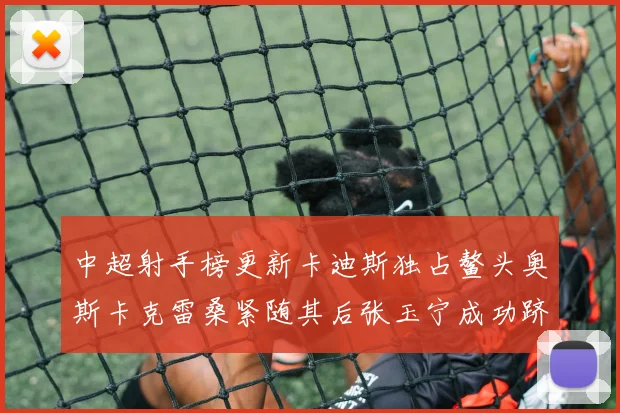 中超射手榜更新卡迪斯独占鳌头奥斯卡克雷桑紧随其后张玉宁成功跻身前十