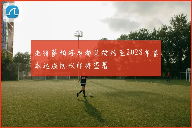 老将萨帕塔与都灵续约至2028年基本达成协议即将签署