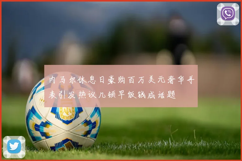 内马尔休息日豪购百万美元奢华手表引发热议几顿早饭钱成话题