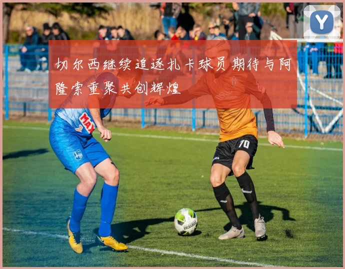 切尔西继续追逐扎卡球员期待与阿隆索重聚共创辉煌