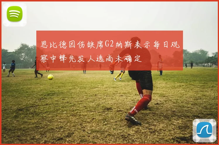 恩比德因伤缺席G2纳斯表示每日观察中锋先发人选尚未确定