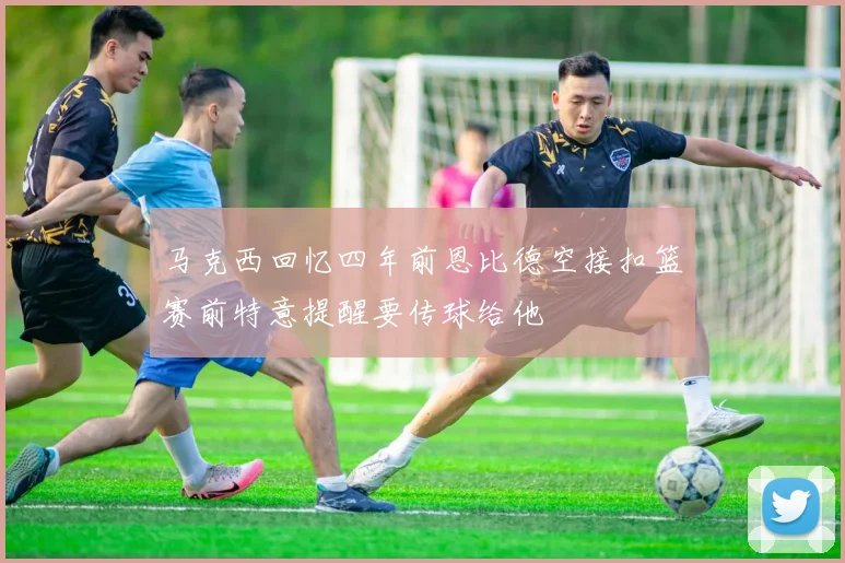 马克西回忆四年前恩比德空接扣篮赛前特意提醒要传球给他