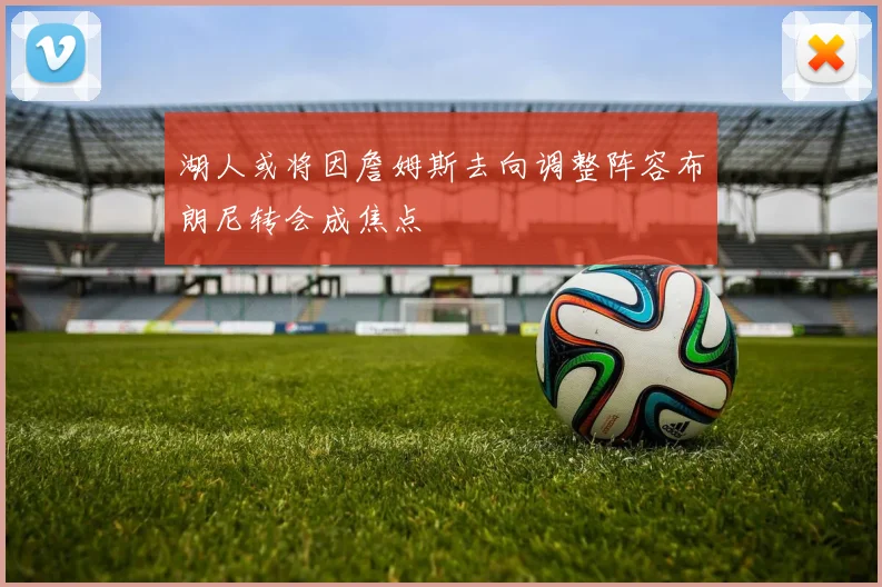 湖人或将因詹姆斯去向调整阵容布朗尼转会成焦点