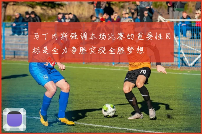 马丁内斯强调本场比赛的重要性目标是全力争胜实现全胜梦想