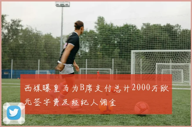 西媒曝皇马为B席支付总计2000万欧元签字费及经纪人佣金