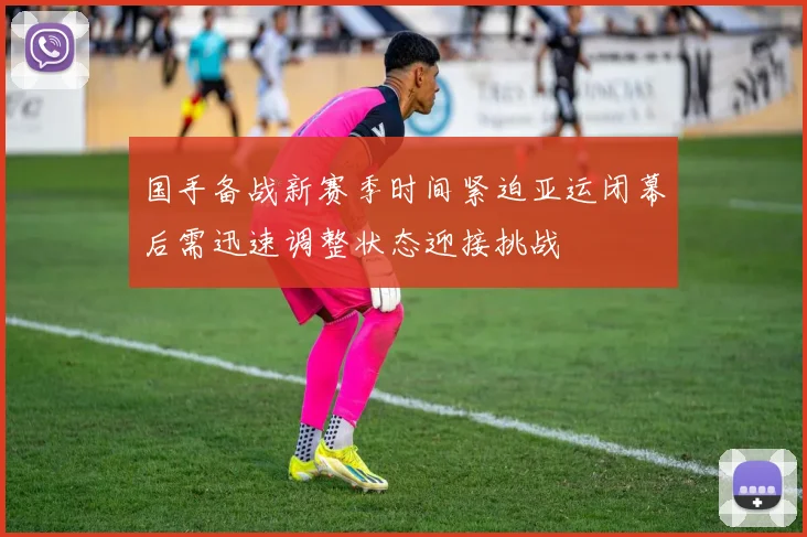 国手备战新赛季时间紧迫亚运闭幕后需迅速调整状态迎接挑战