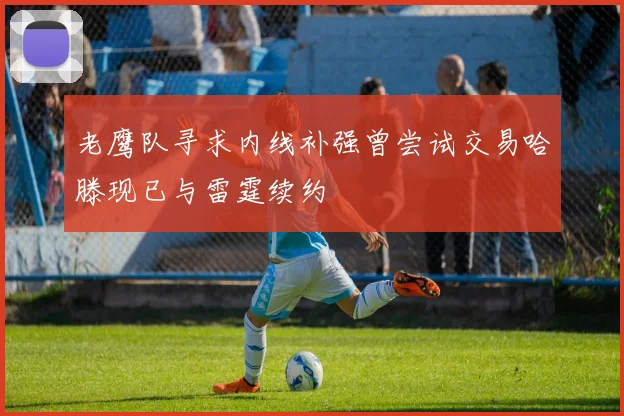 老鹰队寻求内线补强曾尝试交易哈滕现已与雷霆续约