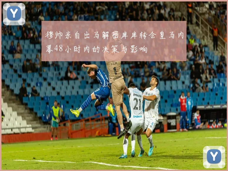 穆帅亲自出马解密库库转会皇马内幕48小时内的决策与影响