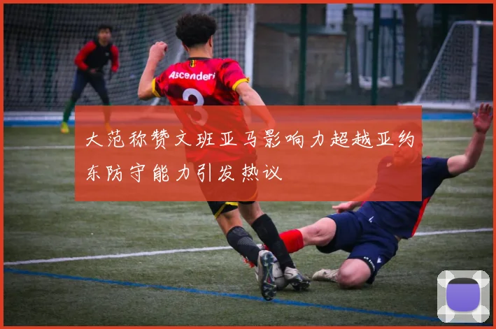 大范称赞文班亚马影响力超越亚约东防守能力引发热议