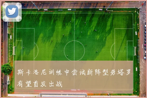 斯卡洛尼训练中尝试新阵型劳塔罗有望首发出战