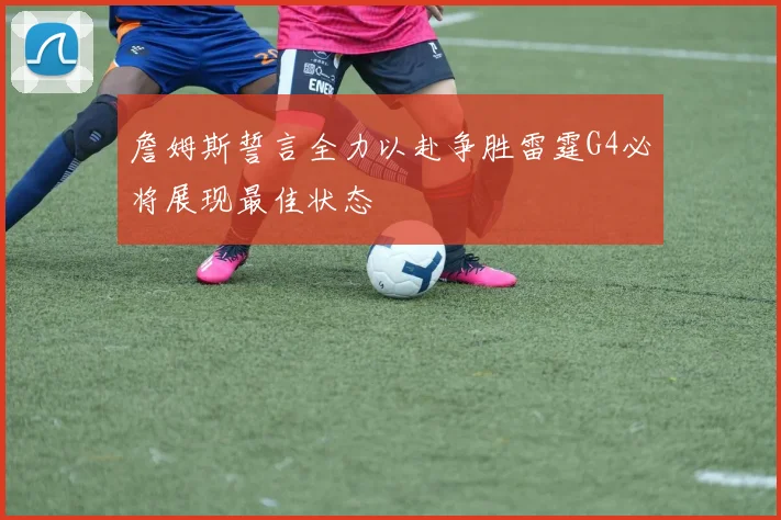 詹姆斯誓言全力以赴争胜雷霆G4必将展现最佳状态