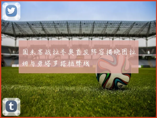 国米客战拉齐奥首发阵容揭晓图拉姆与劳塔罗搭档锋线