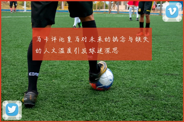 马卡评论皇马对未来的执念与缺失的人文温度引发球迷深思