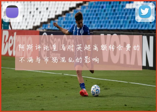 阿斯评论皇马对英超高额转会费的不满与市场混乱的影响